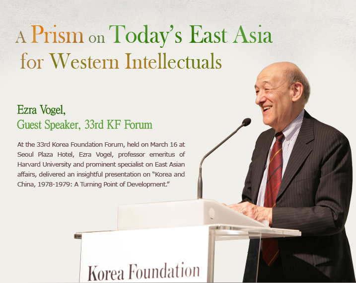 A Prism on Today’s East Asia for Western Intellectuals Ezra Vogel, Guest Speaker, 33rd KF Forum At the 33rd Korea Foundation Forum, held on March 16 at Seoul Plaza Hotel, Ezra Vogel, professor emeritus of Harvard University and prominent specialist on East Asian affairs, delivered an insightful presentation on “Korea and China, 1978-1979: A Turning Point of Development.”