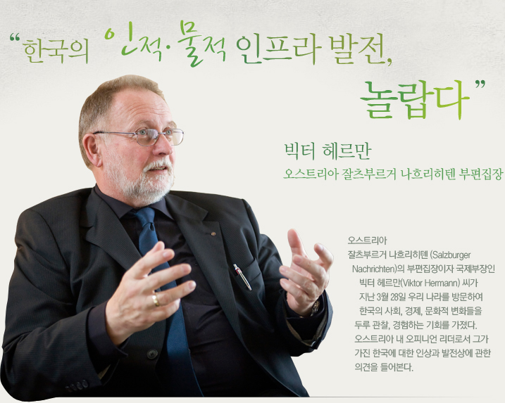 “한국의 인적·물적 인프라 발전, 놀랍다” 빅터 헤르만(Viktor Hermann) 오스트리아 잘츠부르거 나흐리히텐(Salzburger Nachrichten) 부편집장 오스트리아 잘츠부르거 나흐리히텐(Salzburger Nachrichten)의 부편집장이자 국제부장인 빅터 헤르만(Viktor Hermann) 씨가 지난 3월 28일 우리 나라를 방문하여 한국의 사회, 경제, 문화적 변화들을 두루 관찰, 경험하는 기회를 가졌다. 오스트리아 내 오피니언 리더로서 그가 가진 한국에 대한 인상과 발전상에 관한 의견을 들어본다.