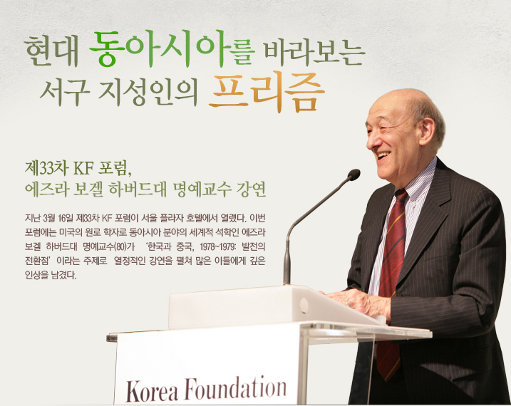 현대 동아시아를 바라보는 서구 지성인의 프리즘 제33차 KF 포럼, 에즈라 보겔 하버드대 명예교수 강연 지난 3월 16일 제33차 KF 포럼이 서울 플라자 호텔에서 열렸다. 이번 포럼에는 미국의 원로 학자로 동아시아 분야의 세계적 석학인 에즈라 보겔 하버드대 명예교수(80)가 ‘한국과 중국, 1978~1979: 발전의 전환점’이라는 주제로 열정적인 강연을 펼쳐 많은 이들에게 깊은 인상을 남겼다.