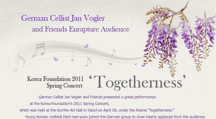 KF 2011 Spring Concert ‘Togetherness’ German Cellist Jan Vogler and Friends Enrapture Audience German Cellist Jan Vogler and Friends presented a great performance at the Korea Foundation’s 2011 Spring Concert, which was held at the Kumho Art Hall in Seoul on April 20, under the theme “Togetherness.” Young Korean violinist Park Hye-yoon joined the German group to draw hearty applause from the audience. 