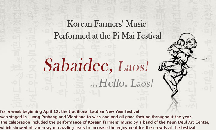 Sabaidee, Laos! Hello, Laos! Korean Farmers’ Music Performed at the Pi Mai Festival For a week beginning April 12, the traditional Laotian New Year festival was staged in Luang Prabang and Vientiane to wish one and all good fortune throughout the year. The celebration included the performance of Korean farmers’ music by a band of the Keun Deul Art Center, which showed off an array of dazzling feats to increase the enjoyment for the crowds at the festival.