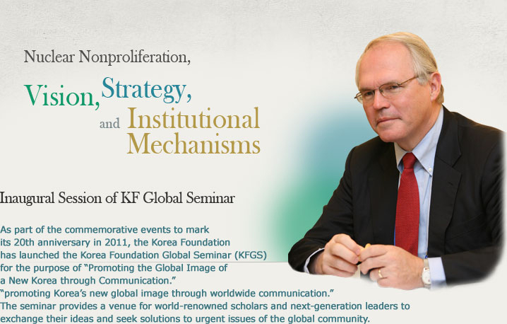 Inaugural Session of KF Global Seminar Nuclear Nonproliferation, Vision, Strategy, and Institutional Mechanisms As part of the commemorative events to mark its 20th anniversary in 2011, the Korea Foundation has launched the Korea Foundation Global Seminar (KFGS) for the purpose of “Promoting the Global Image of a New Korea through Communication.” “promoting Korea’s new global image through worldwide communication.” The seminar provides a venue for world-renowned scholars and next-generation leaders to exchange their ideas and seek solutions to urgent issues of the global community.