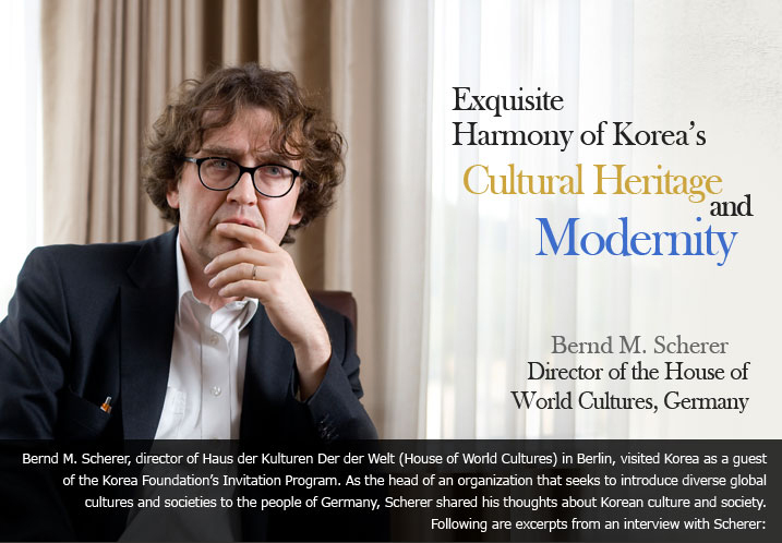 Exquisite Harmony of Korea’s Cultural Heritage and Modernity Bernd M. Scherer, Director of the House of World Cultures, Germany Bernd M. Scherer, director of Haus der Kulturen Der der Welt (House of World Cultures) in Berlin, visited Korea as a guest of the Korea Foundation’s Invitation Program. As the head of an organization that seeks to introduce diverse global cultures and societies to the people of Germany, Scherer shared his thoughts about Korean culture and society. Following are excerpts from an interview with Scherer: