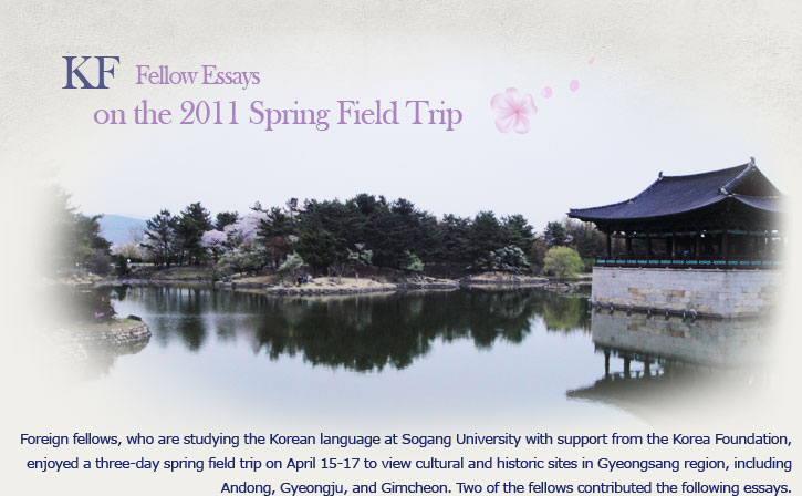 KF Fellow Essays on the 2011 Spring Field Trip Foreign fellows, who are studying the Korean language at Sogang University with support from the Korea Foundation, enjoyed a three-day spring field trip on April 15-17 to view cultural and historic sites in Gyeongsang region, including Andong, Gyeongju, and Gimcheon. Two of the fellows contributed the following essays.