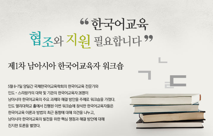 “한국어교육 협조와 지원 필요합니다”  제1차 남아시아 한국어교육자 워크숍  지난 5월 6~7일 양일간 국제한국어교육학회의 한국어교육 전문가와 인도․스리랑카의 대학 및 기관의 한국어교육자 26명이 남아시아 한국어교육의 주요 과제와 해결 방안을 주제로 워크숍을 가졌다. 인도 델리대학교 홀에서 진행된 이번 워크숍에 참석한 한국어교육자들은 한국어교육 이론과 방법의 최근 동향에 대해 의견을 나누고, 남아시아 한국어교육의 발전을 위한 핵심 쟁점과 해결 방안에 대해 진지한 토론을 벌였다.