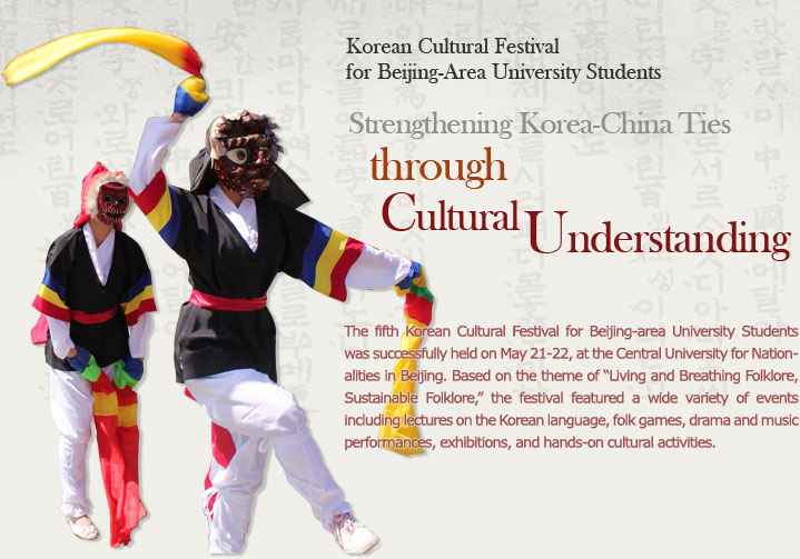 Korean Cultural Festival for Beijing-Area University Students  Strengthening Korea-China Ties through Cultural Understanding  The fifth Korean Cultural Festival for Beijing-area University Students was successfully held on May 21-22, at the Central University for Nationalities in Beijing. Based on the theme of “Living and Breathing Folklore, Sustainable Folklore,” the festival featured a wide variety of events including lectures on the Korean language, folk games, drama and music performances, exhibitions, and hands-on cultural activities.