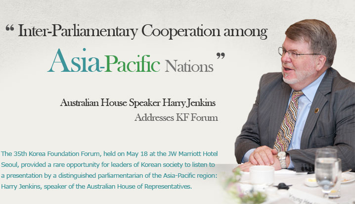 Inter-Parliamentary Cooperation among Asia-Pacific Nations  Australian House Speaker Harry Jenkins Addresses KF Forum  The 35th Korea Foundation Forum, held on May 18 at the JW Marriott Hotel Seoul, provided a rare opportunity for leaders of Korean society to listen to a presentation by a distinguished parliamentarian of the Asia-Pacific region: Harry Jenkins, speaker of the Australian House of Representatives.