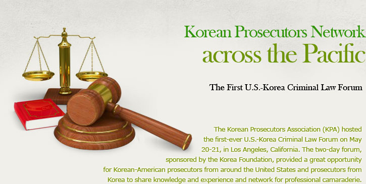 Korean Prosecutors Network across the Pacific  The First U.S.-Korea Criminal Law Forum  The Korean Prosecutors Association (KPA) hosted the first-ever U.S.-Korea Criminal Law Forum on May 20-21, in Los Angeles, California. The two-day forum, sponsored by the Korea Foundation, provided a great opportunity for Korean-American prosecutors from around the United States and prosecutors from Korea to share knowledge and experience and network for professional camaraderie. 