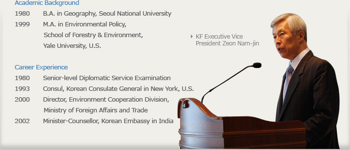 KF Executive Vice President Zeon Nam-jin  Academic Background - 1980 B.A. in Geography, Seoul National University, 1999 M.A. in Environmental Policy, Yale University, School of Forestry & Environment, U.S.
Career Experience - 1980 Senior-level Diplomatic Service Examination , 1993 Consul, Korean Consulate General in New York, U.S., 2000 Director, Environment Cooperation Division, Ministry of , 2002 Minister-Counsellor, Korean Embassy in Indias