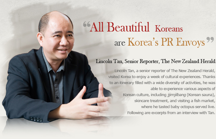 ‘All Beautiful Koreans are Korea’s PR Envoys’  Lincoln Tan, Senior Reporter, The New Zealand Herald  Lincoln Tan, a senior reporter of The New Zealand Herald, visited Korea to enjoy a week of cultural experiences. Thanks to an itinerary filled with a wide diversity of activities, he was able to experience various aspects of Korean culture, including jjimjilbang (Korean sauna), skincare treatment, and visiting a fish market, where he tasted baby octopus served live. Following are excerpts from an interview with Tan.