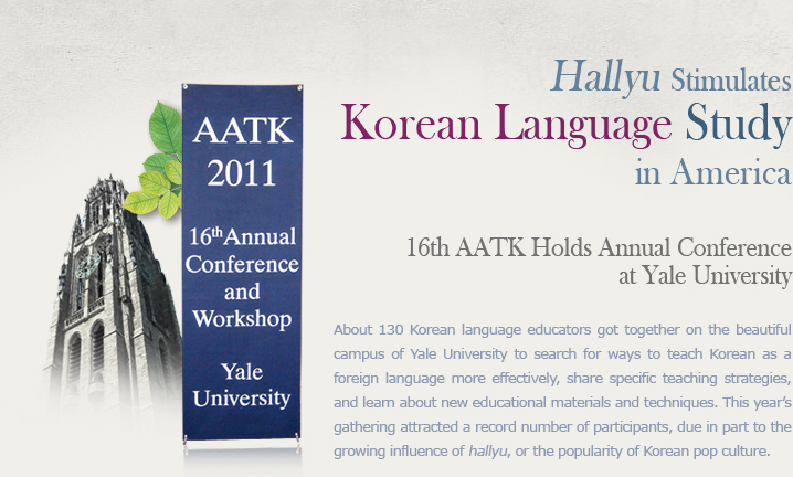 Hallyu Stimulates Korean Language Study in America  16th AATK Holds Annual Conference at Yale University  About 130 Korean language educators got together on the beautiful campus of Yale University to search for ways to teach Korean as a foreign language more effectively, share specific teaching strategies, and learn about new educational materials and techniques. This year’s gathering attracted a record number of participants, due in part to the growing influence of hallyu, or the popularity of Korean pop culture. 
