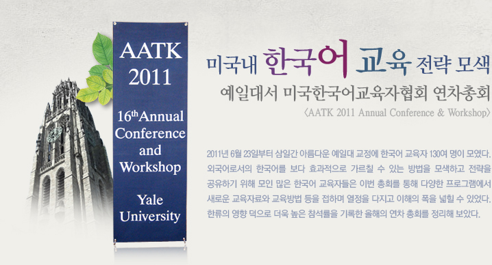 미국내 한국어 교육 전략 모색  예일대서 미국한국어교육자협회 연차총회  <AATK 2011 Annual Conference & Workshop>  2011년 6월 23일부터 삼일간 아름다운 예일대 교정에 한국어 교육자 130여 명이 모였다. 외국어로서의 한국어를 보다 효과적으로 가르칠 수 있는 방법을 모색하고 전략을 공유하기 위해 모인 많은 한국어 교육자들은 이번 총회를 통해 다양한 프로그램에서 새로운 교육자료와 교육방법 등을 접하며 열정을 다지고 이해의 폭을 넓힐 수 있었다. 한류의 영향 덕으로 더욱 높은 참석률을 기록한 올해의 연차 총회를 정리해 보았다.