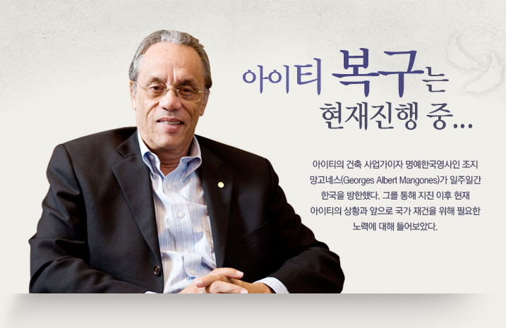 “아이티 복구는 현재진행 중”  아이티의 건축 사업가이자 명예한국영사인 조지 망고네스(Georges Albert Mangones)가 일주일간 한국을 방한했다. 그를 통해 지진 이후 현재 아이티의 상황과 앞으로 국가 재건을 위해 필요한 노력에 대해 들어보았다. 