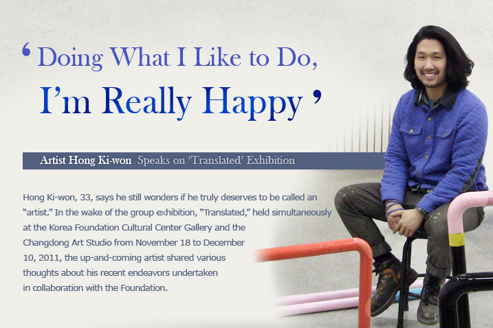 ‘Doing What I Like to Do, I’m Really Happy’  Artist Hong Ki-won Speaks on ‘Translated’ Exhibition   Hong Ki-won, 33, says he still wonders if he truly deserves to be called an “artist.” In the wake of the group exhibition, “Translated,” held simultaneously at the Korea Foundation Cultural Center Gallery and the Changdong Art Studio from November 18 to December 10, 2011, the up-and-coming artist shared various thoughts about his recent endeavors undertaken in collaboration with the Foundation.