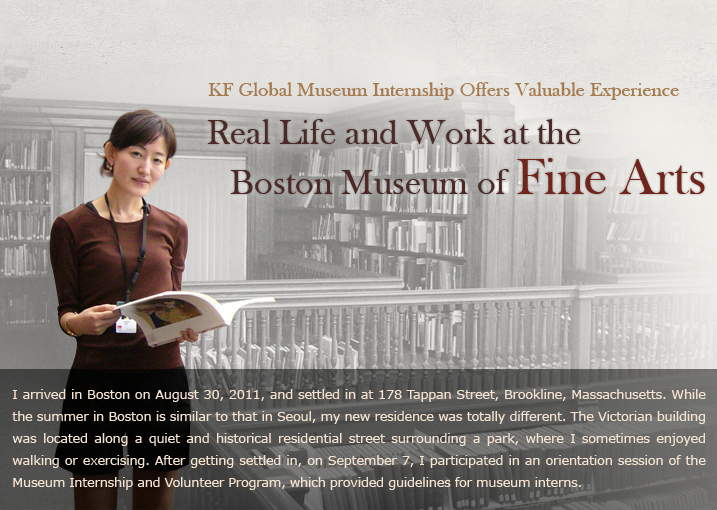 Real Life and Work at the Boston Museum of Fine Arts   KF Global Museum Internship Offers Valuable Experience   I arrived in Boston on August 30, 2011, and settled in at 178 Tappan Street, Brookline, Massachusetts. While the summer in Boston is similar to that in Seoul, my new residence was totally different. The Victorian building was located along a quiet and historical residential street surrounding a park, where I sometimes enjoyed walking or exercising. After getting settled in, on September 7, I participated in an orientation session of the Museum Internship and Volunteer Program, which provided guidelines for museum interns. s