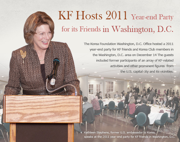 KF Hosts 2011 Year-end Party for its Friends in Washington, D.C.  The Korea Foundation Washington, D.C. Office hosted a 2011 year-end party for KF friends and Korea Club members in the Washington, D.C. area on December 14. The guests included former participants of an array of KF-related activities and other prominent figures from the U.S. capital city and its vicinities.  Kathleen Stephens, former U.S. ambassador to Korea, speaks at the 2011 year-end party for KF friends in Washington, D.C. 