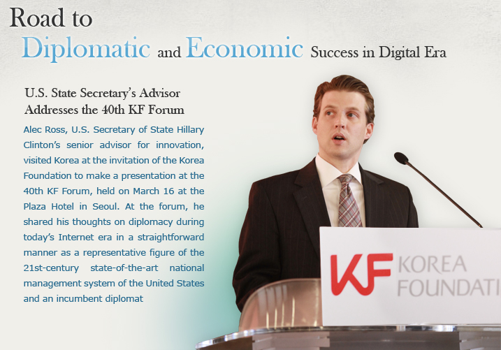 Road to Diplomatic and Economic Success in Digital Era  U.S. State Secretary’s Advisor Addresses the 40th KF Forum  Alec Ross, U.S. Secretary of State Hillary Clinton’s senior advisor for innovation, visited Korea at the invitation of the Korea Foundation to make a presentation at the 40th KF Forum, held on March 16 at the Plaza Hotel in Seoul. At the forum, he shared his thoughts on diplomacy during today’s Internet era in a straightforward manner as a representative figure of the 21st-century state-of-the-art national management system of the United States and an incumbent diplomat.