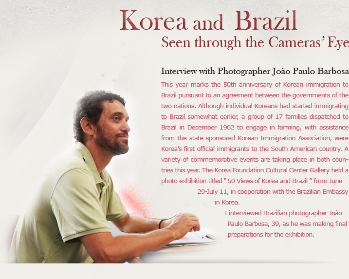 Korea and Brazil Seen through the Camera’s Eye/Interview with Photographer João Paulo Barbosa/This year marks the 50th anniversary of Korean immigration to Brazil pursuant to an agreement between the governments of the two nations. Although individual Koreans had started immigrating to Brazil somewhat earlier, a group of 17 families dispatched to Brazil in December 1962 to engage in farming, with assistance from the state-sponsored Korean Immigration Association, were Korea’s first official immigrants to the South American country. A variety of commemorative events are taking place in both countries this year. The Korea Foundation Cultural Center Gallery held a photo exhibition titled “50 Views of Korea and Brazil” from June 29-July 11, in cooperation with the Brazilian Embassy in Korea.I interviewed Brazilian photographer João Paulo Barbosa, 39, as he was making final preparations for the exhibition. 