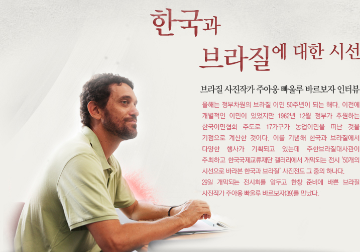 한국과 브라질에 대한 시선/브라질 사진작가 주아웅 빠울루 바르보자 인터뷰/올해는 정부차원의 브라질 이민 50주년이 되는 해다. 이전에 개별적인 이민이 있었지만 1962년 12월 정부가 후원하는 한국이민협회 주도로 17가구가 농업이민을 떠난 것을 기점으로 계산한 것이다. 이를 기념해 한국과 브라질에서 다양한 행사가 기획되고 있는데 주한브라질대사관이 주최하고 한국국제교류재단 갤러리에서 개막되는 전시 ‘50개의 시선으로 바라본 한국과 브라질’ 사진전도 그 중의 하나다. 29일 개막되는 전시회를 앞두고 한창 준비에 바쁜 브라질 사진작가 주아웅 빠울루 바르보자(39)를 만났다.