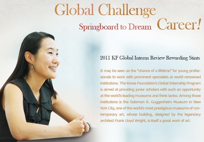 Global Challenge, Springboard to Dream Career!/2011 KF Global Interns Review Rewarding Stints/It may be seen as the “chance of a lifetime” for young professionals to work with prominent specialists at world-renowned institutions. The Korea Foundation’s Global Internship Program is aimed at providing junior scholars with such an opportunity at the world’s leading museums and think tanks. Among those institutions is the Solomon R. Guggenheim Museum in New York City, one of the world’s most prestigious museums of contemporary art, whose building, designed by the legendary architect Frank Lloyd Wright, is itself a great work of art.