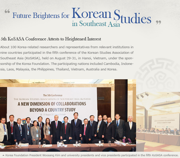 Future Brightens for Korean Studies in Southeast Asia/5th KoSASA Conference Attests to Heightened Interest/About 100 Korea-related researchers and representatives from relevant institutions in nine countries participated in the fifth conference of the Korean Studies Association of Southeast Asia (KoSASA), held on August 29-31, in Hanoi, Vietnam, under the sponsorship of the Korea Foundation. The participating nations included Cambodia, Indonesia, Laos, Malaysia, the Philippines, Thailand, Vietnam, Australia and Korea. 