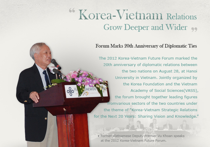 Korea-Vietnam Relations Grow Deeper and Wider/Forum Marks 20th Anniversary of Diplomatic Ties/The 2012 Korea-Vietnam Future Forum marked the 20th anniversary of diplomatic relations between the two nations on August 28, at Hanoi University in Vietnam. Jointly organized by the Korea Foundation and the Vietnam Academy of Social Sciences (VASS), the forum brought together leading figures from various sectors of the two countries under the theme of “Korea-Vietnam Strategic Relations for the Next 20 Years: Sharing Vision and Knowledge.”