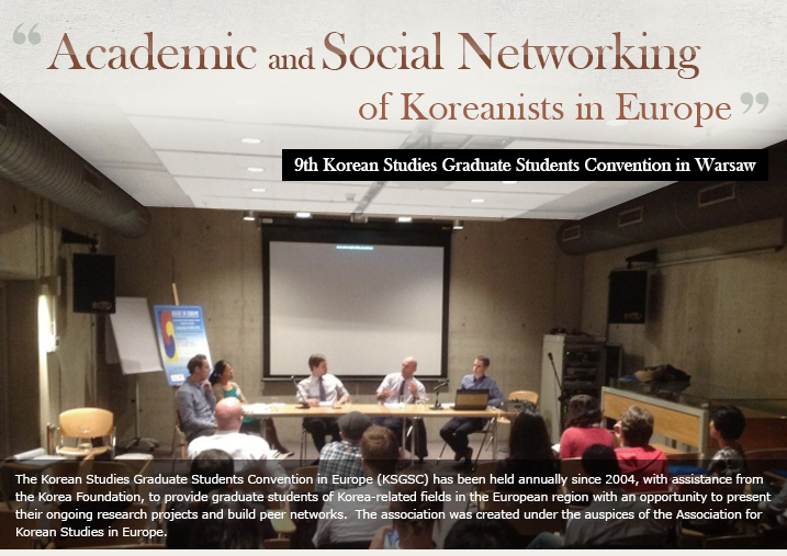 Academic and Social Networking of Koreanists in Europe/9th Korean Studies Graduate Students Convention in Warsaw /The Korean Studies Graduate Students Convention in Europe (KSGSC) has been held annually since 2004, with assistance from the Korea Foundation, to provide graduate students of Korea-related fields in the European region with an opportunity to present their ongoing research projects and build peer networks.  The association was d under the auspices of the Association for Korean Studies in Europe. 