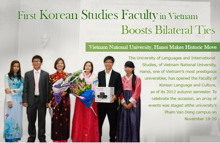 First Korean Studies Facility in Vietnam Boosts Bilateral Ties  Vietnam National University, Hanoi Makes Historic Move  The University of Languages and International Studies, of Vietnam National University, Hanoi, one of Vietnam's most prestigious universities, has opened the Faculty of Korean Language and Culture, as of its 2012 autumn semester. To celebrate the occasion, an array of events was staged atthe university's Pham Van Dong campus on November 19-20