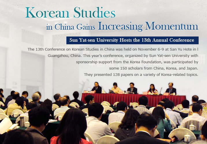 Korean Studies in China Gains Increasing Momentum  Sun Yat-sen University Hosts the 13th Annual Conference  The 13th Conference on Korean Studies in China was held on November 6-9 at San Yu Hote in I Guangzhou, China. This year's conference, organized by Sun Yat-sen University with sponsorship support from the Korea Foundation, was participated by some 150 scholars from China, Korea, and Japan. They presented 128 papers on a variety of Korea-related topics.