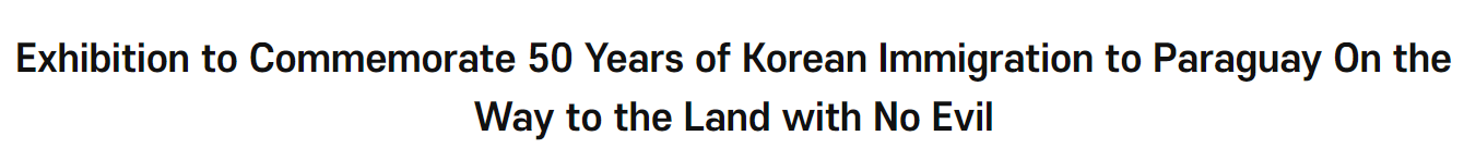 Exhibition to Commemorate 50 Years of Korean Immigration to <font color='red'>Paraguay</font> On the Way to the Land with No Evil